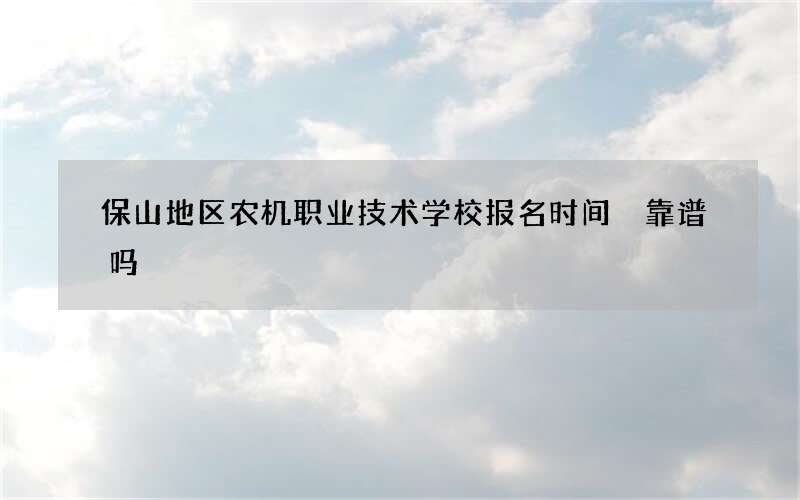 保山地区农机职业技术学校报名时间 靠谱吗